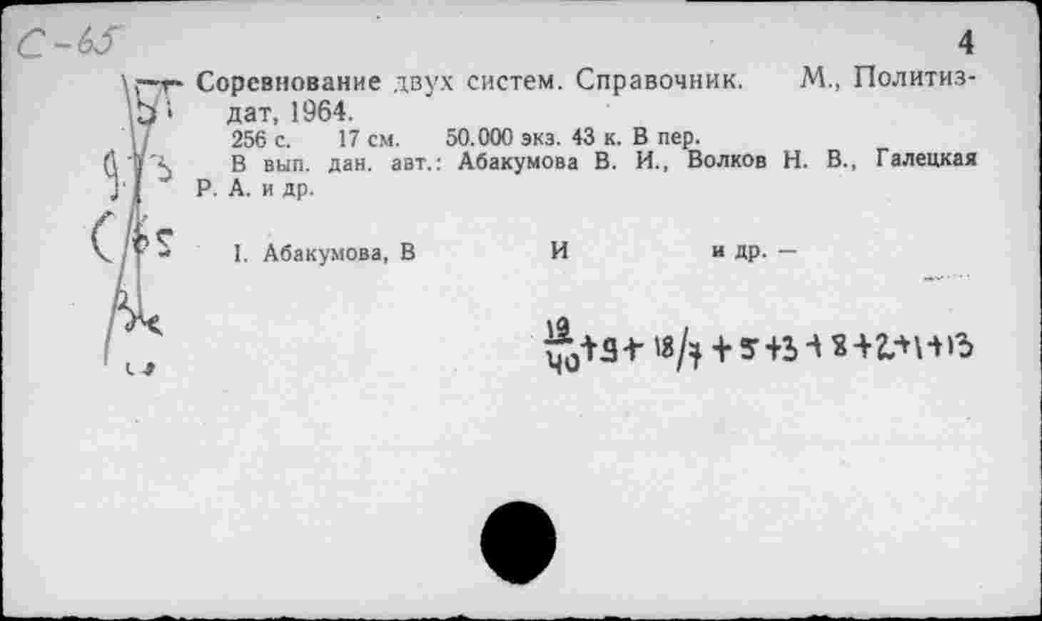 ﻿4
Соревнование двух систем. Справочник. М., Политиздат, 1964.
256 с. 17 см. 50.000 экз. 43 к. В пер.
В вып. дан. авт.: Абакумова В. И., Волков Н. В., Галецкая Р. А. и др.
I. Абакумова, В	И	и др. —
^54-«Д + У